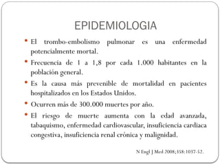 EPIDEMIOLOGIA
 El trombo-embolismo pulmonar es una enfermedad
potencialmente mortal.
 Frecuencia de 1 a 1,8 por cada 1.000 habitantes en la
población general.
 Es la causa más prevenible de mortalidad en pacientes
hospitalizados en los Estados Unidos.
 Ocurren más de 300.000 muertes por año.
 El riesgo de muerte aumenta con la edad avanzada,
tabaquismo, enfermedad cardiovascular, insuficiencia cardiaca
congestiva, insuficiencia renal crónica y malignidad.
N Engl J Med 2008;358:1037-52.
 