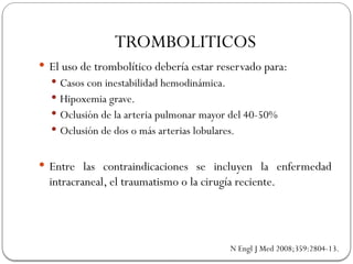  El uso de trombolítico debería estar reservado para:
 Casos con inestabilidad hemodinámica.
 Hipoxemia grave.
 Oclusión de la arteria pulmonar mayor del 40-50%
 Oclusión de dos o más arterias lobulares.
 Entre las contraindicaciones se incluyen la enfermedad
intracraneal, el traumatismo o la cirugía reciente.
TROMBOLITICOS
N Engl J Med 2008;359:2804-13.
 