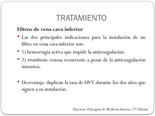 TRATAMIENTO
Filtros de vena cava inferior
 Las dos principales indicaciones para la instalación de un
filtro en vena cava inferior son:
 1) hemorragia activa que impide la anticoagulación.
 2) trombosis venosa recurrente a pesar de la anticoagulación
intensiva.
 Desventaja: duplican la tasa de DVT durante los dos años que
siguen a su instalación.
Harrison. Principios de Medicina Interna. 17ª Edición
 