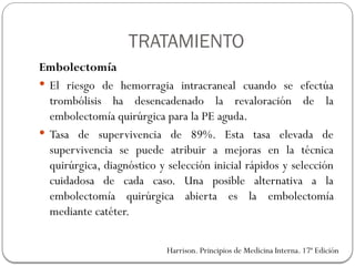 Embolectomía
 El riesgo de hemorragia intracraneal cuando se efectúa
trombólisis ha desencadenado la revaloración de la
embolectomía quirúrgica para la PE aguda.
 Tasa de supervivencia de 89%. Esta tasa elevada de
supervivencia se puede atribuir a mejoras en la técnica
quirúrgica, diagnóstico y selección inicial rápidos y selección
cuidadosa de cada caso. Una posible alternativa a la
embolectomía quirúrgica abierta es la embolectomía
mediante catéter.
Harrison. Principios de Medicina Interna. 17ª Edición
TRATAMIENTO
 