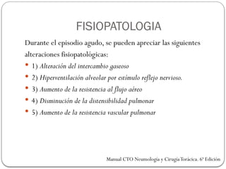 FISIOPATOLOGIA
Durante el episodio agudo, se pueden apreciar las siguientes
alteraciones fisiopatológicas:
 1) Alteración del intercambio gaseoso
 2) Hiperventilación alveolar por estímulo reflejo nervioso.
 3) Aumento de la resistencia al flujo aéreo
 4) Disminución de la distensibilidad pulmonar
 5) Aumento de la resistencia vascular pulmonar
Manual CTO Neumología y CirugíaTorácica. 6ª Edición
 