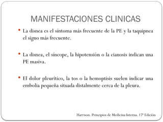 MANIFESTACIONES CLINICAS
 La disnea es el síntoma más frecuente de la PE y la taquipnea
el signo más frecuente.
 La disnea, el síncope, la hipotensión o la cianosis indican una
PE masiva.
 El dolor pleurítico, la tos o la hemoptisis suelen indicar una
embolia pequeña situada distalmente cerca de la pleura.
Harrison. Principios de Medicina Interna. 17ª Edición
 