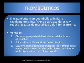 TROMBOLITICOS
• El tratamiento tromboembolítico invierte
rápidamente la insuficiencia cardíaca derecha y
reduce las tasas de mortalidad y de TEP recurrente.
• Ventajas:
1. Disuelve gran parte del trombo arterial pulmonar
obstructivo.
2. Evita la liberación continua de serotonina.
3. Disuelve buena parte del origen de los trombos en las
venas pélvicas o profundas de la pierna reduciendo
así la probabilidad de TEP recurrente.
n engl j med 358;10 www.nejm.org march 6, 2008
 