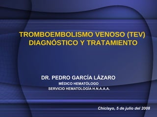 TROMBOEMBOLISMO VENOSO (TEV)  DIAGNÓSTICO Y TRATAMIENTO DR. PEDRO GARCÍA LÁZARO  MÉDICO HEMATÓLOGO  SERVICIO HEMATOLOGÍA H.N.A.A.A. Chiclayo, 5 de julio del 2008 
