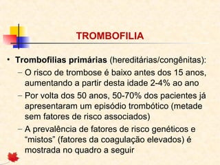 TROMBOFILIA
• Trombofilias primárias (hereditárias/congênitas):
– O risco de trombose é baixo antes dos 15 anos,
aumentando a partir desta idade 2-4% ao ano
– Por volta dos 50 anos, 50-70% dos pacientes já
apresentaram um episódio trombótico (metade
sem fatores de risco associados)
– A prevalência de fatores de risco genéticos e
“mistos” (fatores da coagulação elevados) é
mostrada no quadro a seguir

 
