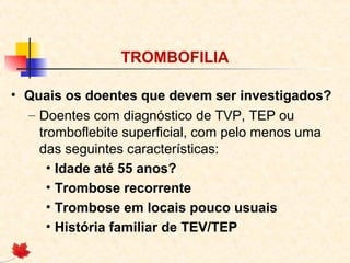 TROMBOFILIA
• Quais os doentes que devem ser investigados?
– Doentes com diagnóstico de TVP, TEP ou
tromboflebite superficial, com pelo menos uma
das seguintes características:
• Idade até 55 anos?
• Trombose recorrente
• Trombose em locais pouco usuais
• História familiar de TEV/TEP

 