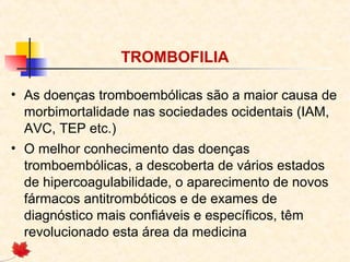 TROMBOFILIA
• As doenças tromboembólicas são a maior causa de
morbimortalidade nas sociedades ocidentais (IAM,
AVC, TEP etc.)
• O melhor conhecimento das doenças
tromboembólicas, a descoberta de vários estados
de hipercoagulabilidade, o aparecimento de novos
fármacos antitrombóticos e de exames de
diagnóstico mais confiáveis e específicos, têm
revolucionado esta área da medicina

 