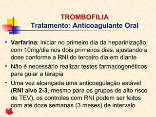 TROMBOFILIA
Tratamento: Anticoagulante Oral
• Varfarina: iniciar no primeiro dia da heparinização,
com 10mg/dia nos dois primeiros dias, ajustando a
dose conforme a RNI do terceiro dia em diante
• Não é necessário realizar testes farmacogenéticos
para guiar a terapia
• Uma vez alcançada uma anticoagulação estável
(RNI alvo 2-3, mesmo para os grupos de alto risco
de TEV), os controles com RNI podem ser feitos
com até doze semanas (3 meses) de intervalo

 