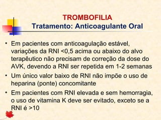 TROMBOFILIA
Tratamento: Anticoagulante Oral
• Em pacientes com anticoagulação estável,
variações da RNI <0,5 acima ou abaixo do alvo
terapêutico não precisam de correção da dose do
AVK, devendo a RNI ser repetida em 1-2 semanas
• Um único valor baixo de RNI não impõe o uso de
heparina (ponte) concomitante
• Em pacientes com RNI elevada e sem hemorragia,
o uso de vitamina K deve ser evitado, exceto se a
RNI é >10

 
