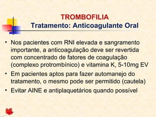 TROMBOFILIA
Tratamento: Anticoagulante Oral
• Nos pacientes com RNI elevada e sangramento
importante, a anticoagulação deve ser revertida
com concentrado de fatores de coagulação
(complexo protrombínico) e vitamina K, 5-10mg EV
• Em pacientes aptos para fazer automanejo do
tratamento, o mesmo pode ser permitido (cautela)
• Evitar AINE e antiplaquetários quando possível

 