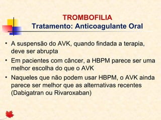 TROMBOFILIA
Tratamento: Anticoagulante Oral
• A suspensão do AVK, quando findada a terapia,
deve ser abrupta
• Em pacientes com câncer, a HBPM parece ser uma
melhor escolha do que o AVK
• Naqueles que não podem usar HBPM, o AVK ainda
parece ser melhor que as alternativas recentes
(Dabigatran ou Rivaroxaban)

 