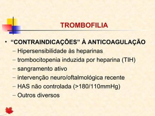 TROMBOFILIA
• “CONTRAINDICAÇÕES” À ANTICOAGULAÇÃO
– Hipersensibilidade às heparinas
– trombocitopenia induzida por heparina (TIH)
– sangramento ativo
– intervenção neuro/oftalmológica recente
– HAS não controlada (>180/110mmHg)
– Outros diversos

 