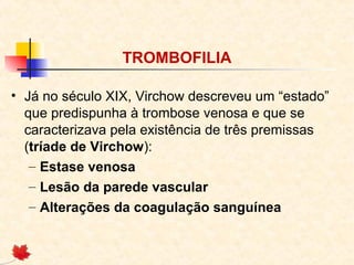 TROMBOFILIA
• Já no século XIX, Virchow descreveu um “estado”
que predispunha à trombose venosa e que se
caracterizava pela existência de três premissas
(tríade de Virchow):
– Estase venosa
– Lesão da parede vascular
– Alterações da coagulação sanguínea

 