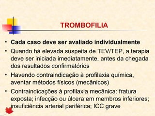 TROMBOFILIA
• Cada caso deve ser avaliado individualmente
• Quando há elevada suspeita de TEV/TEP, a terapia
deve ser iniciada imediatamente, antes da chegada
dos resultados confirmatórios
• Havendo contraindicação à profilaxia química,
aventar métodos físicos (mecânicos)
• Contraindicações à profilaxia mecânica: fratura
exposta; infecção ou úlcera em membros inferiores;
insuficiência arterial periférica; ICC grave

 