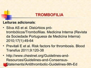 TROMBOFILIA
Leituras adicionais:
• Silva AS et al. Distúrbios prótrombóticos/Trombofilias. Medicina Interna (Revista
da Sociedade Portuguesa de Medicina Interna)
2010;17(1):49-64
• Previtali E et al. Risk factors for thrombosis. Blood
Transfus 2011;9:120-38
• http://www.chestnet.org/Guidelines-andResources/Guidelines-and-ConsensusStatements/Antithrombotic-Guidelines-9th-Ed

 