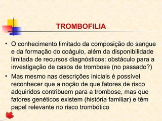 TROMBOFILIA
• O conhecimento limitado da composição do sangue
e da formação do coágulo, além da disponibilidade
limitada de recursos diagnósticos: obstáculo para a
investigação de casos de trombose (no passado?)
• Mas mesmo nas descrições iniciais é possível
reconhecer que a noção de que fatores de risco
adquiridos contribuem para a trombose, mas que
fatores genéticos existem (história familiar) e têm
papel relevante no risco trombótico

 