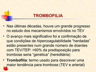 TROMBOFILIA
• Nas últimas décadas, houve um grande progresso
no estudo dos mecanismos envolvidos no TEV
• O avanço mais significativo foi a confirmação de
que condições de hipercoagulabilidade “herdadas”
estão presentes num grande número de doentes
com TEV/TEP: >60% da predisposição para
trombose seria “genética” (hereditária)
• Trombofilia: termo usado para descrever uma
maior tendência para trombose (TEV e arterial)

 