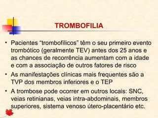 TROMBOFILIA
• Pacientes “trombofílicos” têm o seu primeiro evento
trombótico (geralmente TEV) antes dos 25 anos e
as chances de recorrência aumentam com a idade
e com a associação de outros fatores de risco
• As manifestações clínicas mais frequentes são a
TVP dos membros inferiores e o TEP
• A trombose pode ocorrer em outros locais: SNC,
veias retinianas, veias intra-abdominais, membros
superiores, sistema venoso útero-placentário etc.

 