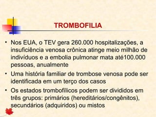 TROMBOFILIA
• Nos EUA, o TEV gera 260.000 hospitalizações, a
insuficiência venosa crônica atinge meio milhão de
indivíduos e a embolia pulmonar mata até100.000
pessoas, anualmente
• Uma história familiar de trombose venosa pode ser
identificada em um terço dos casos
• Os estados trombofílicos podem ser divididos em
três grupos: primários (hereditários/congênitos),
secundários (adquiridos) ou mistos

 