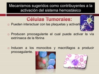 Mecanismos sugeridos como contribuyentes a la activación del sistema hemostásicoCélulas Tumorales:Pueden interactuar con las plaquetas y activarlasProducen procoagulante el cual puede activar la vía extrínseca de la fibrinaInducen a los monocitos y macrófagos a producir procoagulante.