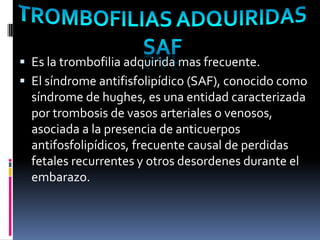  Es la trombofilia adquirida mas frecuente.
 El síndrome antifisfolipídico (SAF), conocido como
  síndrome de hughes, es una entidad caracterizada
  por trombosis de vasos arteriales o venosos,
  asociada a la presencia de anticuerpos
  antifosfolipídicos, frecuente causal de perdidas
  fetales recurrentes y otros desordenes durante el
  embarazo.
 