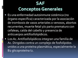  Es una enfermedad autoinmune sistémica (no
  órgano-específica) caracterizada por la asociación
  de trombosis de vasos arteriales o venosos, abortos
  recurrentes, muerte fetal y/o parto prematuro con
  cefaleas, caída del cabello y presencia de
  anticuerpos antifosfolipídicos.
 Los Ac. Antifosfolipídicos integran una familia de
  Ac. Dirigidos contra un complejo de fosfolípidos
  unidos a una proteína plasmática, especialmente la
  B2 glicoproteína I2.
 
