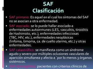  SAF primario: Es aquel en el cual los síntomas del SAF
  no se asocian a otra enfermedad.
 SAF asociado: se lo puede hallar asociado a
  enfermedades autoinmunes (LES, vasculitis, tiroiditis
  de Hashimoto, etc.), enfermedades infecciosas
  (TBC, HIV, etc.), enfermedades neoplásicas
  (linfoma, timoma, ca. de cuello uterino, etc.) y otras
  enfermedades.
 SAF catastrófico: se manifiesta como un síndrome
  agudo y severo por múltiples oclusiones vasculares de
  aparición simultanea y afecta a `por lo menos 3 órganos
  sistémicos.
 SAF seronegativo: pacientes con criterios clínicos de
 