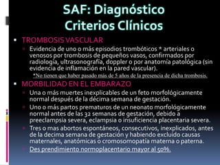  TROMBOSIS VASCULAR
   Evidencia de uno o más episodios trombóticos * arteriales o
    venosos por trombosis de pequeños vasos, confirmados por
    radiología, ultrasonografía, doppler o por anatomía patológica (sin
    evidencia de inflamación en la pared vascular).
     *No tienen que haber pasado más de 5 años de la presencia de dicha trombosis.
 MORBILIDAD EN EL EMBARAZO
   Una o más muertes inexplicables de un feto morfológicamente
    normal después de la décima semana de gestación.
   Uno o más partos prematuros de un neonato morfológicamente
    normal antes de las 32 semanas de gestación, debido a
    preeclampsia severa, eclampsia o insuficiencia placentaria severa.
   Tres o mas abortos espontáneos, consecutivos, inexplicados, antes
    de la decima semana de gestación y habiendo excluido causas
    maternales, anatómicas o cromosomopatía materna o paterna.
   Des prendimiento normoplacentario mayor al 50%.
 