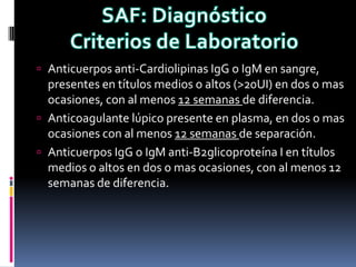  Anticuerpos anti-Cardiolipinas IgG o IgM en sangre,
  presentes en títulos medios o altos (>20UI) en dos o mas
  ocasiones, con al menos 12 semanas de diferencia.
 Anticoagulante lúpico presente en plasma, en dos o mas
  ocasiones con al menos 12 semanas de separación.
 Anticuerpos IgG o IgM anti-B2glicoproteína I en títulos
  medios o altos en dos o mas ocasiones, con al menos 12
  semanas de diferencia.
 