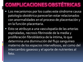  Los mecanismos por los cuales este síndrome causa
  patología obstétrica parecerían estar relacionados
  con anormalidades en el proceso de placentación y
  en la función placentaria.
 Esto se atribuye a una vasculopatía de las arterias
  espiraladas, necrosis fibrinoide de la media y
  proliferación fibroblástica de la íntima, lo que
  determina una disminución del flujo sanguíneo
  materno de los espacios intervellosos, así como del
  intercambio gaseoso y el aporte de nutrientes al
  feto.
 