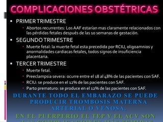  PRIMER TRIMESTRE
    Abortos recurrentes: Los AAF estarían mas claramente relacionados con
     las pérdidas fetales después de las 10 semanas de gestación.
 SEGUNDO TRIMESTRE
    Muerte fetal: la muerte fetal esta precedida por RCIU, oligoamnios y
     anormalidades cardiacas fetales, todos signos de insuficiencia
     placentaria.
 TERCER TRIMESTRE
      Muerte fetal.
      Preeclampsia severa: ocurre entre el 18 al 48% de las pacientes con SAF.
      RCIU: se produce en el 12% de las pacientes con SAF.
      Parto prematuro: se produce en el 12% de las pacientes con SAF.
D U R A N T E TO D O E L E M B A R A ZO S E P U E D E
       P R O D U C I R T R O M B O S I S M AT E R N A
               A RT E R I A L O V E N O S A .
 EN EL PUERPERIO EL TEP Y EL ACV SON
 