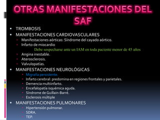  TROMBOSIS
 MANIFESTACIONES CARDIOVASCULARES
   Manifestaciones aórticas: Síndrome del cayado aórtico.
   Infarto de miocardio
            Debe sospecharse ante un IAM en toda paciente menor de 45 años
   Angina inestable.
   Aterosclerosis.
   Valvulopatías.
 MANIFESTACIONES NEUROLÓGICAS
         Migraña persistente.
         Infarto cerebral: predomina en regiones frontales y parietales.
         Demencia multiinfarto.
         Encefalopatía isquémica aguda.
         Síndrome de Guillain-Barré.
         Esclerosis múltiple
 MANIFESTACIONES PULMONARES
       Hipertensión pulmonar.
       SDRA.
       TEP.
 