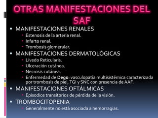  MANIFESTACIONES RENALES
    Estenosis de la arteria renal.
    Infarto renal.
    Trombosis glomerular.
 MANIFESTACIONES DERMATOLÓGICAS
      Lívedo Reticularis.
      Ulceración cutánea.
      Necrosis cutánea.
      Enfermedad de Dego: vasculopatía multisistémica caracterizada
       por trombosis de piel, TGI y SNC con presencia de AAF.
 MANIFESTACIONES OFTÁLMICAS
    Episodios transitorios de pérdida de la visión.
 TROMBOCITOPENIA
    Generalmente no está asociada a hemorragias.
 