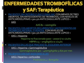  PACIENTES SIN CRITERIO CLÍNICO PARA SAF, CON MENOS DE TRES
  ABORTOS, SIN ANTECEDENTES DE TROMBOSIS, CON NIVELES DE
  ANTICARDIOLIPINAS >30u y/o ANTICOAGULANTE LÚPICO +
   AAS
                           AAS 81 – 100mg/día
 PACIENTES CON ABORTOS RECURRENTES Y ANTECEDENTES DE
  TROMBOSIS ARTERIAL O VENOSA, CON NIVELES DE
  ANTICARDIOLIPINAS >30u y/o ANTICOAGULANTE LÚPICO +
   AAS + Heparina
            Heparina no fraccionada 5000 – 20000 U sc c/12hs
                     HBPM 0.5 – 1mg/kg/día sc c/24hs
 PACIENTES EN LAS QUE FRACASO EL ESQUEMA ANTERIOR
   AAS + Heparina + Gammaglobulina
           Gammaglobulina 300 – 400mg/kg/dia 5 días por mes
 PACIENTES CON SAF ASOCIADO A LES
   AAS+ Heparina + corticoides
                        Prednidona 4 – 80mg/día
 