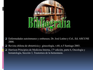  Enfermedades autoinmunes y embarazo, Dr. José Latino y Col., Ed. ASCUNE
   2008.
 Revista chilena de obstetricia y ginecología, v.68, n.5 Santiago 2003.
 Harrison Principios de Medicina Interna, 17a edición, parte 6, Oncología y
   hematología, Sección 3, Trastornos de la hemostasia.
 