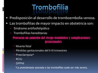  Predisposición al desarrollo de tromboembolia venosa.
 Las trombofilias de mayor impacto en obstetricia son:
   Síndrome antifosfolipídico
   Trombofilias hereditarias
    Provocan un aumento del riesgo trombótico y complicaciones
                           gestacionales
       Muerte fetal
       Pérdidas gestacionales del II-III trimestres
       Preeclampsia*
       RCIU
       DPPNI
        *La preeclampsia asociada a las trombofilias suele ser más severa.
 