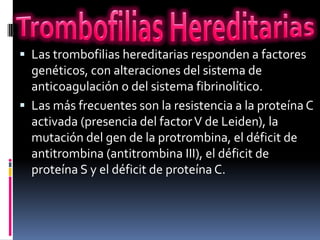  Las trombofilias hereditarias responden a factores
  genéticos, con alteraciones del sistema de
  anticoagulación o del sistema fibrinolítico.
 Las más frecuentes son la resistencia a la proteína C
  activada (presencia del factor V de Leiden), la
  mutación del gen de la protrombina, el déficit de
  antitrombina (antitrombina III), el déficit de
  proteína S y el déficit de proteína C.
 