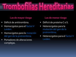 Las de mayor riesgo          Las de menor riesgo
 Déficit de antitrombina.        Déficit de proteína C o S.
 Homocigotos para el factor V    Heterocigotos para la
  Leiden.                          mutación del gen de la
 Homocigotos para la mutación     protrombina.
  del gen de la protrombina.      Heterocigotos para el factor V
 Portadores de alteraciones       Leiden.
  complejas.
 