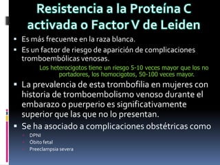  Es más frecuente en la raza blanca.
 Es un factor de riesgo de aparición de complicaciones
  tromboembólicas venosas.
          Los heterocigotos tiene un riesgo 5-10 veces mayor que los no
                 portadores, los homocigotos, 50-100 veces mayor.
 La prevalencia de esta trombofilia en mujeres con
  historia de tromboembolismo venoso durante el
  embarazo o puerperio es significativamente
  superior que las que no lo presentan.
 Se ha asociado a complicaciones obstétricas como
     DPNI
     Óbito fetal
     Preeclampsia severa
 