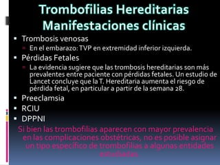  Trombosis venosas
   En el embarazo: TVP en extremidad inferior izquierda.
 Pérdidas Fetales
   La evidencia sugiere que las trombosis hereditarias son más
    prevalentes entre paciente con pérdidas fetales. Un estudio de
    Lancet concluye que la T. Hereditaria aumenta el riesgo de
    pérdida fetal, en particular a partir de la semana 28.
 Preeclamsia
 RCIU
 DPPNI
 Si bien las trombofilias aparecen con mayor prevalencia
  en las complicaciones obstétricas, no es posible asignar
    un tipo específico de trombofilias a algunas entidades
                          estudiadas.
 