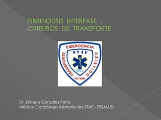 FIBRINOLISIS INTERFASE :
    CRITERIOS DE TRANSPORTE




Dr. Enrique Gonzales Peña
Médico Cardiólogo Asistente del STAE - ESSALUD
 