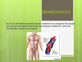 TROMBOLITICOS
Es el uso de fármacos para romper o disolver los coágulos de sangre,
que son la principal causa tanto de ataques cardíacos como de
accidentes cerebro vasculares.
 