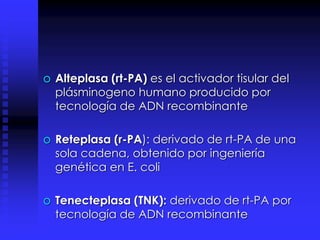 o Alteplasa (rt-PA) es el activador tisular del
plásminogeno humano producido por
tecnología de ADN recombinante
o Reteplasa (r-PA): derivado de rt-PA de una
sola cadena, obtenido por ingeniería
genética en E. coli
o Tenecteplasa (TNK): derivado de rt-PA por
tecnología de ADN recombinante
 