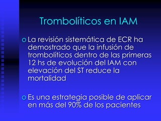 Trombolíticos en IAM
o La revisión sistemática de ECR ha
demostrado que la infusión de
trombolíticos dentro de las primeras
12 hs de evolución del IAM con
elevación del ST reduce la
mortalidad
o Es una estrategia posible de aplicar
en más del 90% de los pacientes
 