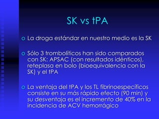 SK vs tPA
o La droga estándar en nuestro medio es la SK
o Sólo 3 trombolíticos han sido comparados
con SK: APSAC (con resultados idénticos),
reteplasa en bolo (bioequivalencia con la
SK) y el tPA
o La ventaja del tPA y los TL fibrinoespecíficos
consiste en su más rápido efecto (90 min) y
su desventaja es el incremento de 40% en la
incidencia de ACV hemorrágico
 