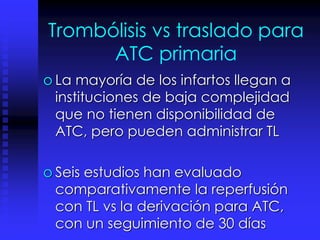 Trombólisis vs traslado para
ATC primaria
o La mayoría de los infartos llegan a
instituciones de baja complejidad
que no tienen disponibilidad de
ATC, pero pueden administrar TL
o Seis estudios han evaluado
comparativamente la reperfusión
con TL vs la derivación para ATC,
con un seguimiento de 30 días
 