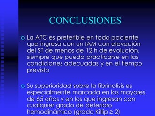 CONCLUSIONES
o La ATC es preferible en todo paciente
que ingresa con un IAM con elevación
del ST de menos de 12 h de evolución,
siempre que pueda practicarse en las
condiciones adecuadas y en el tiempo
previsto
o Su superioridad sobre la fibrinolisis es
especialmente marcada en los mayores
de 65 años y en los que ingresan con
cualquier grado de deterioro
hemodinámico (grado Killip ≥ 2)
 
