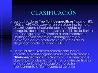 CLASIFICACIÓN
o Los activadores “no fibrinoespecíficos” como (SK),
(UK), y (APSAC), convierten en plasmina tanto al
plasminógeno circulante como al unido al
coágulo, dando lugar no sólo a la lisis de la fibrina
en el coágulo, sino también a una importante
fibrinogenólisis sistémica, fibrinogenemia y
elevación de los productos circulantes de la
degradación de la fibrina (PDF).
o En virtud de su relativa selectividad por el
complejo plasminógeno-fibrina, los activadores
“fibrinoespecíficos” (t-PA y todos sus derivados)
dan lugar, fundamentalmente, a la lisis de fibrina
en la superficie del coágulo sin afectar
teóricamente al fibrinógeno circulante
 
