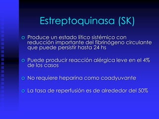 Estreptoquinasa (SK)
o Produce un estado lítico sistémico con
reducción importante del fibrinógeno circulante
que puede persistir hasta 24 hs
o Puede producir reacción alérgica leve en el 4%
de los casos
o No requiere heparina como coadyuvante
o La tasa de reperfusión es de alrededor del 50%
 