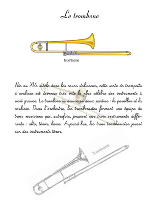 Le trombone
Née au XVe siècle dans les cours italiennes, cette sorte de trompette 
à  coulisse  est  devenue  très  vite  le  plus  célèbre  des  instruments  à 
vent graves. Le trombone se divise en deux parties : le pavillon et la 
coulisse.  Dans  l'orchestre,  les  trombonistes  forment  une  équipe  de 
trois  musiciens  qui,  autrefois,  jouaient  sur  trois  instruments  diffé-
rents  :  alto, ténor,  basse. Aujourd'hui,  les  trois  trombonistes  jouent 
sur des instruments ténor.
 